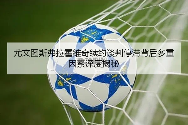 尤文图斯弗拉霍维奇续约谈判停滞背后多重因素深度揭秘