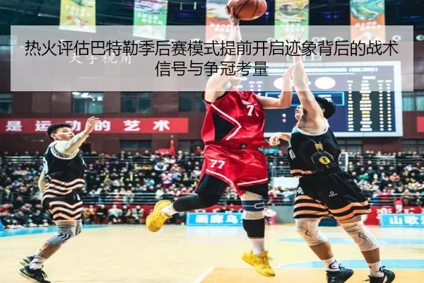 热火评估巴特勒季后赛模式提前开启迹象背后的战术信号与争冠考量