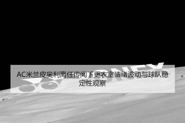 AC米兰皮奥利离任传闻下更衣室情绪波动与球队稳定性观察